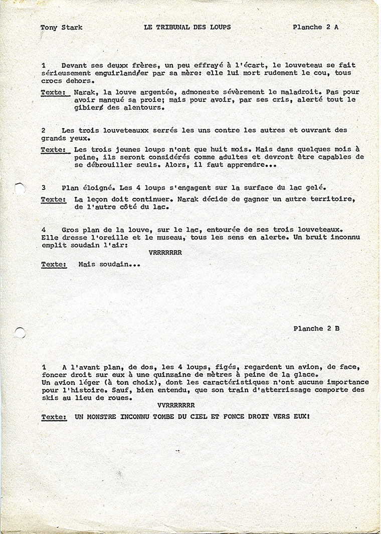 Tony Stark LE TRIBUNAL DES LOUPS Planche 2 A 1 Devant ses deuxx frères, un peu effrayé à le louveteau se fait érieusement enguirland/er par sa mère: elle lui mort rudement le cou, tous crocs dehors. Texte: Narak, la louve argentée, admoneste sévèrement le maladroit. Pas pour avoir manqué sa proie; mais pour avoir, par ses cris, alerté tout le gibiers des alentours. 2 Les trois louveteauxx serrés les uns contre les autres et ouvrant des grands yeux. Texte: Les trois jeunes loups n'ont que huit mois. Mais dans quelques mois a peine, ils seront considérés comme adultes et devront être capables de se débrouiller seuls. Alors, il faut apprendre.. 3 Plan éloigné. Les 4 loups s' engagent sur la surface du lac gelé. Texte: La leçon doit continuer. Narak décide de gagner un autre territoire, de l'autre côté du lac. 4 Gros plan de la louve, sur le lac, entourée de ses trois louveteaux. Elle dresse l'oreille et le museau, tous les sens en alerte. Un bruit inconnu emplit soudain l'air: VRRRRRRR Texte: Mais soudain Planche 2 B 1 A l'avant plan, de dos, les 4 loups, figés, regardent un avion, de face, foncer droit sur eux à une quinzaine de mètres à peine de la glace. Un avion (à ton choix), dont les caractéristiques n'ont aucune importance pour l'histoire. Sauf, bien entendu, que son train d'atterrissage comporte des skis au lieu de roues. VVRRRRRRR Texte: UN MONSTRE INCONNU TOMBE DU CIEL ET FONCE DROIT VERS EUX!